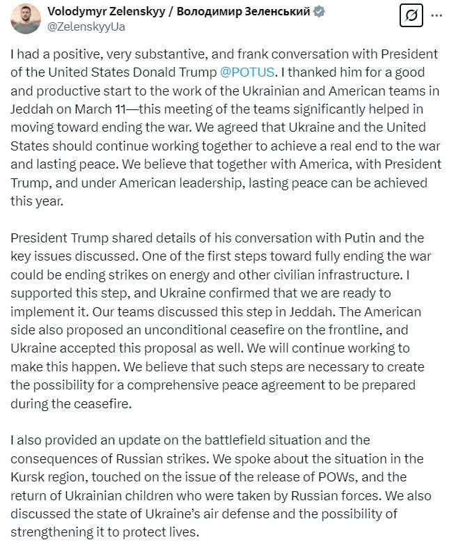 Volodymyr Zelenskyy @ZelenskyyUa I had a positive, very substantive, and frank conversation with President of the United States Donald Trump @POTUS . I thanked him for a good and productive start to the work of the Ukrainian and American teams in Jeddah on March 11?this meeting of the teams significantly helped in moving toward ending the war. We agreed that Ukraine and the United States should continue working together to achieve a real end to the war and lasting peace. We believe that together with America, with President Trump, and under American leadership, lasting peace can be achieved this year.